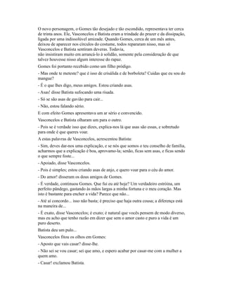 O novo personagem, o Gomes tão desejado e tão escondido, representava ter cerca
de trinta anos. Ele, Vasconcelos e Batista eram a trindade do prazer e da dissipação,
ligada por uma indissolúvel amizade. Quando Gomes, cerca de um mês antes,
deixou de aparecer nos círculos do costume, todos repararam nisso, mas só
Vasconcelos e Batista sentiram deveras. Todavia,
não insistiram muito em arrancá-lo à solidão, somente pela consideração de que
talvez houvesse nisso algum interesse do rapaz.
Gomes foi portanto recebido como um filho pródigo.
- Mas onde te meteste? que é isso de crisálida e de borboleta? Cuidas que eu sou do
mangue?
- É o que lhes digo, meus amigos. Estou criando asas.
- Asas! disse Batista sufocando uma risada.
- Só se são asas de gavião para cair...
- Não, estou falando sério.
E com efeito Gomes apresentava um ar sério e convencido.
Vasconcelos e Batista olharam um para o outro.
- Pois se é verdade isso que dizes, explica-nos lá que asas são essas, e sobretudo
para onde é que queres voar.
A estas palavras de Vasconcelos, acrescentou Batista:
- Sim, deves dar-nos uma explicação, e se nós que somos o teu conselho de família,
acharmos que a explicação é boa, aprovamo-la; senão, ficas sem asas, e ficas sendo
o que sempre foste...
- Apoiado, disse Vasconcelos.
- Pois é simples; estou criando asas de anjo, e quero voar para o céu do amor.
- Do amor! disseram os dous amigos de Gomes.
- É verdade, continuou Gomes. Que fui eu até hoje? Um verdadeiro estróina, um
perfeito pândego, gastando às mãos largas a minha fortuna e o meu coração. Mas
isto é bastante para encher a vida? Parece que não...
- Até aí concordo... isso não basta; é preciso que haja outra cousa; a diferença está
na maneira de...
- É exato, disse Vasconcelos; é exato; é natural que vocês pensem de modo diverso,
mas eu acho que tenho razão em dizer que sem o amor casto e puro a vida é um
puro deserto.
Batista deu um pulo...
Vasconcelos fitou os olhos em Gomes:
- Aposto que vais casar? disse-lhe.
- Não sei se vou casar; sei que amo, e espero acabar por casar-me com a mulher a
quem amo.
- Casar! exclamou Batista.

 
