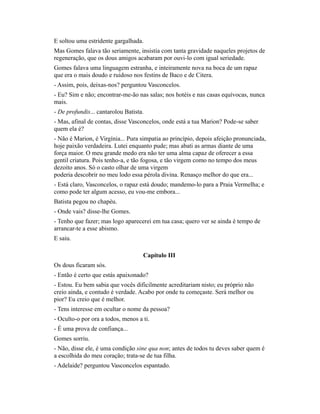E soltou uma estridente gargalhada.
Mas Gomes falava tão seriamente, insistia com tanta gravidade naqueles projetos de
regeneração, que os dous amigos acabaram por ouvi-lo com igual seriedade.
Gomes falava uma linguagem estranha, e inteiramente nova na boca de um rapaz
que era o mais doudo e ruidoso nos festins de Baco e de Citera.
- Assim, pois, deixas-nos? perguntou Vasconcelos.
- Eu? Sim e não; encontrar-me-ão nas salas; nos hotéis e nas casas equívocas, nunca
mais.
- De profundis... cantarolou Batista.
- Mas, afinal de contas, disse Vasconcelos, onde está a tua Marion? Pode-se saber
quem ela é?
- Não é Marion, é Virgínia... Pura simpatia ao princípio, depois afeição pronunciada,
hoje paixão verdadeira. Lutei enquanto pude; mas abati as armas diante de uma
força maior. O meu grande medo era não ter uma alma capaz de oferecer a essa
gentil criatura. Pois tenho-a, e tão fogosa, e tão virgem como no tempo dos meus
dezoito anos. Só o casto olhar de uma virgem
poderia descobrir no meu lodo essa pérola divina. Renasço melhor do que era...
- Está claro, Vasconcelos, o rapaz está doudo; mandemo-lo para a Praia Vermelha; e
como pode ter algum acesso, eu vou-me embora...
Batista pegou no chapéu.
- Onde vais? disse-lhe Gomes.
- Tenho que fazer; mas logo aparecerei em tua casa; quero ver se ainda é tempo de
arrancar-te a esse abismo.
E saiu.
Capítulo III
Os dous ficaram sós.
- Então é certo que estás apaixonado?
- Estou. Eu bem sabia que vocês dificilmente acreditariam nisto; eu próprio não
creio ainda, e contudo é verdade. Acabo por onde tu começaste. Será melhor ou
pior? Eu creio que é melhor.
- Tens interesse em ocultar o nome da pessoa?
- Oculto-o por ora a todos, menos a ti.
- É uma prova de confiança...
Gomes sorriu.
- Não, disse ele, é uma condição sine qua non; antes de todos tu deves saber quem é
a escolhida do meu coração; trata-se de tua filha.
- Adelaide? perguntou Vasconcelos espantado.

 