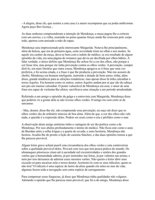 - A alegria, disse ele, que restituí a esta casa é a maior recompensa que eu podia ambicionar.
Agora peço-lhes licença...
As duas senhoras compreenderam a intenção de Mendonça; a moça pagou-lhe a cortesia
com um sorriso; e a velha, reunindo no pulso quantas forças ainda lhe restavam pelo corpo
todo, apertou com amizade a mão do rapaz.
Mendonça saiu impressionado pela interessante Margarida. Notava-lhe principalmente,
além da beleza, que era de primeira água, certa severidade triste no olhar e nos modos. Se
aquilo era caráter da moça, dava-se bem com a índole de médico; se era resultado de algum
episódio da vida, era uma página do romance que devia ser decifrada por olhos hábeis. A
falar verdade, o único defeito que Mendonça lhe achou foi a cor dos olhos, não porque a
cor fosse feia, mas porque ele tinha prevenção contra os olhos verdes. A prevenção, cumpre
dizê-lo, era mais literária que outra cousa; Mendonça apegava-se à frase que uma vez
proferira, e foi acima citada, e a frase é que lhe produziu a prevenção. Não mo acusem de
chofre; Mendonça era homem inteligente, instruído e dotado de bom senso; tinha, além
disso, grande tendência para as afeições românticas; mas apesar disso lá tinha calcanhar o
nosso Aquiles. Era homem como os outros, outros Aquiles andam por aí que são da cabeça
aos pés um imenso calcanhar. O ponto vulnerável de Mendonça era esse; o amor de uma
frase era capaz de violentar-lhe afetos; sacrificava uma situação a um período arredondado.
Referindo a um amigo o episódio da galga e a entrevista com Margarida, Mendonça disse
que poderia vir a gostar dela se não tivesse olhos verdes. O amigo riu com certo ar de
sarcasmo.
- Mas, doutor, disse-lhe ele, não compreendo essa prevenção; eu ouço até dizer que os
olhos verdes são de ordinário núncios de boa alma. Além de que, a cor dos olhos não vale
nada, a questão é a expressão deles. Podem ser azuis como o céu e pérfidos como o mar.
A observação deste amigo anônimo tinha a vantagem de ser tão poética como a de
Mendonça. Por isso abalou profundamente o ânimo do médico. Não ficou este como o asno
de Buridan entre a selha d·água e a quarta de cevada; o asno hesitaria, Mendonça não
hesitou. Acudiu-lhe de pronto a lição do casuísta Sánchez, e das duas opiniões tomou a que
lhe pareceu provável.
Algum leitor grave achará pueril esta circunstância dos olhos verdes e esta controvérsia
sobre a qualidade provável deles. Provará com isso que tem pouca prática do mundo. Os
almanaques pitorescos citam até à saciedade mil excentricidades e senões dos grandes
varões que a humanidade admira, já por instruídos nas letras, já por valentes nas armas; e
nem por isso deixamos de admirar esses mesmos varões. Não queira o leitor abrir uma
exceção só para encaixar nela o nosso doutor. Aceitemo-lo com os seus ridículos; quem os
não tem? O ridículo é uma espécie de lastro da alma quando ela entra no mar da vida;
algumas fazem toda a navegação sem outra espécie de carregamento.
Para compensar essas fraquezas, já disse que Mendonça tinha qualidades não vulgares.
Adotando a opinião que lhe pareceu mais provável, que foi a do amigo, Mendonça disse

 