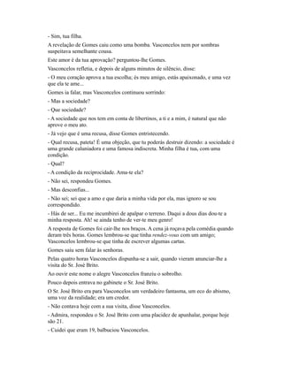 - Sim, tua filha.
A revelação de Gomes caiu como uma bomba. Vasconcelos nem por sombras
suspeitava semelhante cousa.
Este amor é da tua aprovação? perguntou-lhe Gomes.
Vasconcelos refletia, e depois de alguns minutos de silêncio, disse:
- O meu coração aprova a tua escolha; és meu amigo, estás apaixonado, e uma vez
que ela te ame...
Gomes ia falar, mas Vasconcelos continuou sorrindo:
- Mas a sociedade?
- Que sociedade?
- A sociedade que nos tem em conta de libertinos, a ti e a mim, é natural que não
aprove o meu ato.
- Já vejo que é uma recusa, disse Gomes entristecendo.
- Qual recusa, pateta! É uma objeção, que tu poderás destruir dizendo: a sociedade é
uma grande caluniadora e uma famosa indiscreta. Minha filha é tua, com uma
condição.
- Qual?
- A condição da reciprocidade. Ama-te ela?
- Não sei, respondeu Gomes.
- Mas desconfias...
- Não sei; sei que a amo e que daria a minha vida por ela, mas ignoro se sou
correspondido.
- Hás de ser... Eu me incumbirei de apalpar o terreno. Daqui a dous dias dou-te a
minha resposta. Ah! se ainda tenho de ver-te meu genro!
A resposta de Gomes foi cair-lhe nos braços. A cena já roçava pela comédia quando
deram três horas. Gomes lembrou-se que tinha rendez-vous com um amigo;
Vasconcelos lembrou-se que tinha de escrever algumas cartas.
Gomes saiu sem falar às senhoras.
Pelas quatro horas Vasconcelos dispunha-se a sair, quando vieram anunciar-lhe a
visita do Sr. José Brito.
Ao ouvir este nome o alegre Vasconcelos franziu o sobrolho.
Pouco depois entrava no gabinete o Sr. José Brito.
O Sr. José Brito era para Vasconcelos um verdadeiro fantasma, um eco do abismo,
uma voz da realidade; era um credor.
- Não contava hoje com a sua visita, disse Vasconcelos.
- Admira, respondeu o Sr. José Brito com uma placidez de apunhalar, porque hoje
são 21.
- Cuidei que eram 19, balbuciou Vasconcelos.

 