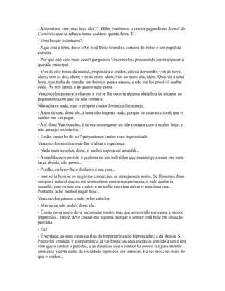 - Anteontem, sim; mas hoje são 21. Olhe, continuou o credor pegando no Jornal do
Comércio que se achava numa cadeira: quinta-feira, 21.
- Vem buscar o dinheiro?
- Aqui está a letra, disse o Sr. José Brito tirando a carteira do bolso e um papel da
carteira.
- Por que não veio mais cedo? perguntou Vasconcelos, procurando assim espaçar a
questão principal.
- Vim às oito horas da manhã, respondeu o credor, estava dormindo; vim às nove,
idem; vim às dez, idem; vim às onze, idem; vim ao meio-dia, idem. Quis vir à uma
hora, mas tinha de mandar um homem para a cadeia, e não me foi possível acabar
cedo. Às três jantei, e às quatro aqui estou.
Vasconcelos puxava o charuto a ver se lhe ocorria alguma idéia boa de escapar ao
pagamento com que ele não contava.
Não achava nada; mas o próprio credor forneceu-lhe ensejo.
- Além de que, disse ele, a hora não importa nada, porque eu estava certo de que o
senhor me vai pagar.
- Ah! disse Vasconcelos, é talvez um engano; eu não contava com o senhor hoje, e
não arranjei o dinheiro...
- Então, como há de ser? perguntou o credor com ingenuidade.
Vasconcelos sentiu entrar-lhe n’alma a esperança.
- Nada mais simples, disse; o senhor espera até amanhã...
- Amanhã quero assistir à penhora de um indivíduo que mandei processar por uma
larga dívida; não posso...
- Perdão, eu levo-lhe o dinheiro à sua casa...
- Isso seria bom se os negócios comerciais se arranjassem assim. Se fôssemos dous
amigos é natural que eu me contentasse com a sua promessa, e tudo acabaria
amanhã; mas eu sou seu credor, e só tenho em vista salvar o meu interesse...
Portanto, acho melhor pagar hoje...
Vasconcelos passou a mão pelos cabelos.
- Mas se eu não tenho! disse ele.
- É uma coisa que o deve incomodar muito, mas que a mim não me causa a menor
impressão... isto é, deve causar-me alguma, porque o senhor está hoje em situação
precária.
- Eu?
- É verdade; as suas casas da Rua da Imperatriz estão hipotecadas; a da Rua de S.
Pedro foi vendida, e a importância já vai longe; os seus escravos têm ido a um e um,
sem que o senhor o perceba, e as despesas que o senhor há pouco fez para montar
uma casa a certa dama da sociedade equívoca são imensas. Eu sei tudo; sei mais do
que o senhor...

 