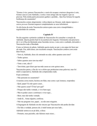 "Gomes é rico, pensou Vasconcelos; o meio de escapar a maiores desgostos é este;
Gomes casa-se com Adelaide, e como é meu amigo não me negará o que eu
precisar. Pela minha parte procurarei ganhar o perdido... Que boa fortuna foi aquela
lembrança do casamento!
Vasconcelos comeu alegremente; voltou depois ao Alcazar, onde alguns rapazes e
outras pessoas fizeram esquecer completamente os seus infortúnios.
Às três horas da noite Vasconcelos entrava para casa com a tranqüilidade e
regularidade do costume.
Capítulo IV
No dia seguinte o primeiro cuidado de Vasconcelos foi consultar o coração de
Adelaide. Queria porém fazê-lo na ausência de Augusta. Felizmente esta precisava
de ir ver à Rua da Quitanda umas fazendas novas, e saiu com o cunhado, deixando a
Vasconcelos toda a liberdade.
Como os leitores já sabem, Adelaide queria muito ao pai, e era capaz de fazer por
ele tudo. Era, além disso, um excelente coração. Vasconcelos contava com essas
duas forças.
- Vem cá, Adelaide, disse ele entrando na sala; sabes quantos anos tens?
- Tenho quinze.
- Sabes quantos anos tem tua mãe?
- Vinte e sete, não é?
- Tem trinta; quer dizer que tua mãe casou-se com quinze anos.
Vasconcelos parou, a fim de ver o efeito que produziam estas palavras; mas foi
inútil a expectativa; Adelaide não compreendeu nada.
O pai continuou:
- Não pensaste no casamento?
A menina corou muito, hesitou em falar, mas como o pai instasse, respondeu:
- Qual, papai! Eu não quero casar...
- Não queres casar? É boa! por quê?
- Porque não tenho vontade, e vivo bem aqui.
- Mas tu podes casar e continuar a viver aqui...
- Bem; mas não tenho vontade.
- Anda lá... Amas alguém, confessa.
- Não me pergunte isso, papai... eu não amo ninguém.
A linguagem de Adelaide era tão sincera que Vasconcelos não podia duvidar.
- Ela fala a verdade, pensou ele; é inútil tentar por esse lado...
Adelaide sentou-se ao pé dele, e disse:
- Portanto, meu paizinho, não falemos mais nisso...

 