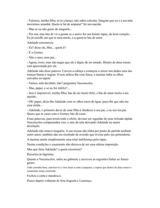 - Falemos, minha filha; tu és criança, não sabes calcular. Imagina que eu e a tua mãe
morremos amanhã. Quem te há de amparar? Só um marido.
- Mas se eu não gosto de ninguém...
- Por ora; mas hás de vir a gostar se o noivo for um bonito rapaz, de bom coração...
Eu já escolhi um que te ama muito, e a quem tu hás de amar.
Adelaide estremeceu.
- Eu? disse ela, Mas... quem é?
- É o Gomes.
- Não o amo, meu pai...
- Agora, creio; mas não negas que ele é digno de ser amado. Dentro de dous meses
está apaixonada por ele.
Adelaide não disse palavra. Curvou a cabeça e começou a torcer nos dedos uma das
tranças bastas e negras. O seio arfava-lhe com força; a menina tinha os olhos
cravados no tapete.
- Vamos, está decidido, não? perguntou Vasconcelos.
- Mas, papai, e se eu for infeliz?...
- Isso é impossível, minha filha; hás de ser muito feliz; e hás de amar muito a teu
marido.
- Oh! papai, disse-lhe Adelaide com os olhos rasos de água, peço-lhe que não me
case ainda...
- Adelaide, o primeiro dever de uma filha é obedecer a seu pai, e eu sou teu pai.
Quero que te cases com o Gomes; hás de casar.
Estas palavras, para terem todo o efeito, deviam ser seguidas de uma retirada rápida.
Vasconcelos compreendeu isso, e saiu da sala deixando Adelaide na maior
desolação.
Adelaide não amava ninguém. A sua recusa não tinha por ponto de partida nenhum
outro amor; também não era resultado de aversão que tivesse pelo seu pretendente.
A menina sentia simplesmente uma total indiferença pelo rapaz.
Nestas condições o casamento não deixava de ser uma odiosa imposição.
Mas que faria Adelaide? a quem recorreria?
Recorreu às lágrimas.
Quanto a Vasconcelos, subiu ao gabinete e escreveu as seguintes linhas ao futuro
genro:
Tudo caminha bem; autorizo-te a vires fazer a corte à pequena, e espero que dentro de dous meses o
casamento esteja concluído.

Fechou a carta e mandou-a.
Pouco depois voltaram de fora Augusta e Lourenço.

 