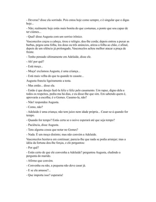 - Deveras? disse ela sorrindo. Pois estou hoje como sempre, e é singular que o digas
hoje...
- Não; realmente hoje estás mais bonita do que costumas, a ponto que sou capaz de
ter ciúmes...
- Qual! disse Augusta com um sorriso irônico.
Vasconcelos coçou a cabeça, tirou o relógio, deu-lhe corda; depois entrou a puxar as
barbas, pegou uma folha, leu dous ou três anúncios, atirou a folha ao chão, e afinal,
depois de um silêncio já prolongado, Vasconcelos achou melhor atacar a praça de
frente.
- Tenho pensado ultimamente em Adelaide, disse ele.
- Ah! por quê?
- Está moça...
- Moça! exclamou Augusta, é uma criança...
- Está mais velha do que tu quando te casaste...
Augusta franziu ligeiramente a testa.
- Mas então... disse ela.
- Então é que desejo fazê-la feliz e feliz pelo casamento. Um rapaz, digno dela a
todos os respeitos, pediu-ma há dias, e eu disse-lhe que sim. Em sabendo quem é,
aprovarás a escolha; é o Gomes. Casamo-la, não?
- Não! respondeu Augusta.
- Como, não?
- Adelaide é uma criança; não tem juízo nem idade própria... Casar-se-á quando for
tempo.
- Quando for tempo? Estás certa se o noivo esperará até que seja tempo?
- Paciência, disse Augusta.
- Tens alguma cousa que notar no Gomes?
- Nada. É um moço distinto; mas não convém a Adelaide.
Vasconcelos hesitava em continuar; parecia-lhe que nada se podia arranjar; mas a
idéia da fortuna deu-lhe forças, e ele perguntou:
- Por quê?
- Estás certo de que ele convenha a Adelaide? perguntou Augusta, eludindo a
pergunta do marido.
- Afirmo que convém.
- Convenha ou não, a pequena não deve casar já.
- E se ela amasse?...
- Que importa isso? esperaria!

 