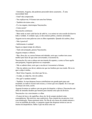 - Entretanto, Augusta, não podemos prescindir deste casamento... É uma
necessidade fatal.
- Fatal? não compreendo.
- Vou explicar-me. O Gomes tem uma boa fortuna.
- Também nós temos uma...
- É o teu engano, interrompeu Vasconcelos.
- Como assim?
Vasconcelos continuou:
- Mais tarde ou mais cedo havias de sabê-lo, e eu estimo ter esta ocasião de dizer-te
toda a verdade. A verdade é que, se não estamos pobres, estamos arruinados.
Augusta ouviu estas palavras com os olhos espantados. Quando ele acabou, disse:
- Não é possível!
- Infelizmente é verdade!
Seguiu-se algum tempo de silêncio.
- Tudo está arranjado, pensou Vasconcelos.
Augusta rompeu o silêncio.
- Mas, disse ela, se a nossa fortuna está abalada, creio que o senhor tem cousa
melhor para fazer do que estar conversando; é reconstruí-la.
Vasconcelos fez com a cabeça um movimento de espanto, e como se fosse aquilo
uma pergunta, Augusta apressou-se a responder:
- Não se admire disto; creio que o seu dever é reconstruir a fortuna.
- Não me admira esse dever; admira-me que mo lembres por esse modo. Dir-se-ia
que a culpa é minha...
- Bom! disse Augusta, vais dizer que fui eu...
- A culpa, se culpa há, é de nós ambos.
- Por quê? é também minha?
- Também. As tuas despesas loucas contribuíram em grande parte para este
resultado; eu nada te recusei nem recuso, e é nisso que sou culpado. Se é isso que
me lanças em rosto, aceito.
Augusta levantou os ombros com um gesto de despeito; e deitou a Vasconcelos um
olhar de tamanho desdém que bastaria para intentar uma ação de divórcio.
Vasconcelos viu o movimento e o olhar.
- O amor do luxo e do supérfluo, disse ele, há de sempre produzir estas
conseqüências. São terríveis, mas explicáveis. Para conjurá-las era preciso viver
com moderação. Nunca pensaste nisso. No fim de seis meses de casada entraste a
viver no turbilhão da moda, e o pequeno regato das despesas tornou-se um rio
imenso de desperdícios. Sabes o que me disse uma vez

 