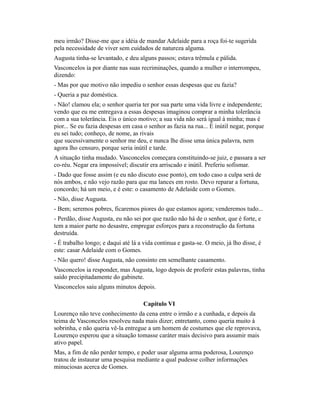 meu irmão? Disse-me que a idéia de mandar Adelaide para a roça foi-te sugerida
pela necessidade de viver sem cuidados de natureza alguma.
Augusta tinha-se levantado, e deu alguns passos; estava trêmula e pálida.
Vasconcelos ia por diante nas suas recriminações, quando a mulher o interrompeu,
dizendo:
- Mas por que motivo não impediu o senhor essas despesas que eu fazia?
- Queria a paz doméstica.
- Não! clamou ela; o senhor queria ter por sua parte uma vida livre e independente;
vendo que eu me entregava a essas despesas imaginou comprar a minha tolerância
com a sua tolerância. Eis o único motivo; a sua vida não será igual à minha; mas é
pior... Se eu fazia despesas em casa o senhor as fazia na rua... É inútil negar, porque
eu sei tudo; conheço, de nome, as rivais
que sucessivamente o senhor me deu, e nunca lhe disse uma única palavra, nem
agora lho censuro, porque seria inútil e tarde.
A situação tinha mudado. Vasconcelos começara constituindo-se juiz, e passara a ser
co-réu. Negar era impossível; discutir era arriscado e inútil. Preferiu sofismar.
- Dado que fosse assim (e eu não discuto esse ponto), em todo caso a culpa será de
nós ambos, e não vejo razão para que ma lances em rosto. Devo reparar a fortuna,
concordo; há um meio, e é este: o casamento de Adelaide com o Gomes.
- Não, disse Augusta.
- Bem; seremos pobres, ficaremos piores do que estamos agora; venderemos tudo...
- Perdão, disse Augusta, eu não sei por que razão não há de o senhor, que é forte, e
tem a maior parte no desastre, empregar esforços para a reconstrução da fortuna
destruída.
- É trabalho longo; e daqui até lá a vida continua e gasta-se. O meio, já lho disse, é
este: casar Adelaide com o Gomes.
- Não quero! disse Augusta, não consinto em semelhante casamento.
Vasconcelos ia responder, mas Augusta, logo depois de proferir estas palavras, tinha
saído precipitadamente do gabinete.
Vasconcelos saiu alguns minutos depois.
Capítulo VI
Lourenço não teve conhecimento da cena entre o irmão e a cunhada, e depois da
teima de Vasconcelos resolveu nada mais dizer; entretanto, como queria muito à
sobrinha, e não queria vê-la entregue a um homem de costumes que ele reprovava,
Lourenço esperou que a situação tomasse caráter mais decisivo para assumir mais
ativo papel.
Mas, a fim de não perder tempo, e poder usar alguma arma poderosa, Lourenço
tratou de instaurar uma pesquisa mediante a qual pudesse colher informações
minuciosas acerca de Gomes.

 