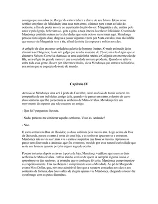 consigo que nas mãos de Margarida estava talvez a chave do seu futuro. Ideou nesse
sentido um plano de felicidade; uma casa num ermo, olhando para o mar ao lado do
ocidente, a fim de poder assistir ao espetáculo do pôr-do-sol. Margarida e ele, unidos pelo
amor e pela Igreja, beberiam ali, gota a gota, a taça inteira da celeste felicidade. O sonho de
Mendonça continha outras particularidades que seria ocioso mencionar aqui. Mendonça
pensou nisto alguns dias; chegou a passar algumas vezes por Mata-cavalos; mas tão infeliz
que nunca viu Margarida nem a tia; afinal desistiu da empresa e voltou aos cães.
A coleção de cães era uma verdadeira galeria de homens ilustres. O mais estimado deles
chamava-se Diógenes; havia um galgo que acudia ao nome de César; um cão d·água que se
chamava Nelson; Cornélia chamava-se uma cadelinha rateira, e Calígula um enorme cão de
fila, vera-efígie do grande monstro que a sociedade romana produziu. Quando se achava
entre toda essa gente, ilustre por diferentes títulos, dizia Mendonça que entrava na história;
era assim que se esquecia do resto do mundo.

Capítulo IV
Achava-se Mendonça uma vez à porta do Carceller, onde acabava de tomar sorvete em
companhia de um indivíduo, amigo dele, quando viu passar um carro, e dentro do carro
duas senhoras que lhe pareceram as senhoras de Mata-cavalos. Mendonça fez um
movimento de espanto que não escapou ao amigo.
- Que foi? perguntou-lhe este.
- Nada; pareceu-me conhecer aquelas senhoras. Viste-as, Andrade?
- Não.
O carro entrara na Rua do Ouvidor; os dous subiram pela mesma rua. Logo acima da Rua
da Quitanda, parara o carro à porta de uma loja, e as senhoras apearam-se e entraram.
Mendonça não as viu sair; mas viu o carro e suspeitou que fosse o mesmo. Apressou o
passo sem dizer nada a Andrade, que fez o mesmo, movido por essa natural curiosidade que
sente um homem quando percebe algum segredo oculto.
Poucos instantes depois estavam à porta da loja; Mendonça verificou que eram as duas
senhoras de Mata-cavalos. Entrou afouto, com ar de quem ia comprar alguma cousa, e
aproximou-se das senhoras. A primeira que o conheceu foi a tia. Mendonça cumprimentouas respeitosamente. Elas receberam o cumprimento com afabilidade. Ao pé de Margarida
estava Miss Dollar, que, por esse admirável faro que a natureza concedeu aos cães e aos
cortesãos da fortuna, deu dous saltos de alegria apenas viu Mendonça, chegando a tocar-lhe
o estômago com as patas dianteiras.

 