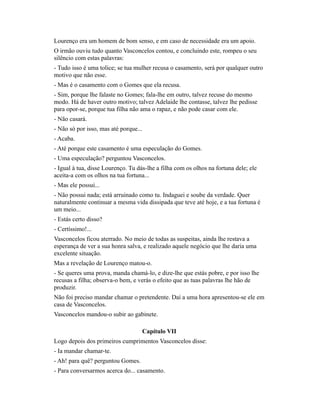 Lourenço era um homem de bom senso, e em caso de necessidade era um apoio.
O irmão ouviu tudo quanto Vasconcelos contou, e concluindo este, rompeu o seu
silêncio com estas palavras:
- Tudo isso é uma tolice; se tua mulher recusa o casamento, será por qualquer outro
motivo que não esse.
- Mas é o casamento com o Gomes que ela recusa.
- Sim, porque lhe falaste no Gomes; fala-lhe em outro, talvez recuse do mesmo
modo. Há de haver outro motivo; talvez Adelaide lhe contasse, talvez lhe pedisse
para opor-se, porque tua filha não ama o rapaz, e não pode casar com ele.
- Não casará.
- Não só por isso, mas até porque...
- Acaba.
- Até porque este casamento é uma especulação do Gomes.
- Uma especulação? perguntou Vasconcelos.
- Igual à tua, disse Lourenço. Tu dás-lhe a filha com os olhos na fortuna dele; ele
aceita-a com os olhos na tua fortuna...
- Mas ele possui...
- Não possui nada; está arruinado como tu. Indaguei e soube da verdade. Quer
naturalmente continuar a mesma vida dissipada que teve até hoje, e a tua fortuna é
um meio...
- Estás certo disso?
- Certíssimo!...
Vasconcelos ficou aterrado. No meio de todas as suspeitas, ainda lhe restava a
esperança de ver a sua honra salva, e realizado aquele negócio que lhe daria uma
excelente situação.
Mas a revelação de Lourenço matou-o.
- Se queres uma prova, manda chamá-lo, e dize-lhe que estás pobre, e por isso lhe
recusas a filha; observa-o bem, e verás o efeito que as tuas palavras lhe hão de
produzir.
Não foi preciso mandar chamar o pretendente. Daí a uma hora apresentou-se ele em
casa de Vasconcelos.
Vasconcelos mandou-o subir ao gabinete.
Capítulo VII
Logo depois dos primeiros cumprimentos Vasconcelos disse:
- Ia mandar chamar-te.
- Ah! para quê? perguntou Gomes.
- Para conversarmos acerca do... casamento.

 