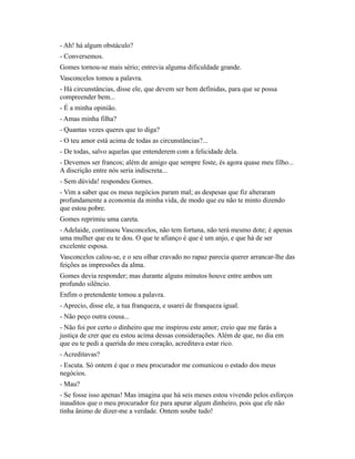- Ah! há algum obstáculo?
- Conversemos.
Gomes tornou-se mais sério; entrevia alguma dificuldade grande.
Vasconcelos tomou a palavra.
- Há circunstâncias, disse ele, que devem ser bem definidas, para que se possa
compreender bem...
- É a minha opinião.
- Amas minha filha?
- Quantas vezes queres que to diga?
- O teu amor está acima de todas as circunstâncias?...
- De todas, salvo aquelas que entenderem com a felicidade dela.
- Devemos ser francos; além de amigo que sempre foste, és agora quase meu filho...
A discrição entre nós seria indiscreta...
- Sem dúvida! respondeu Gomes.
- Vim a saber que os meus negócios param mal; as despesas que fiz alteraram
profundamente a economia da minha vida, de modo que eu não te minto dizendo
que estou pobre.
Gomes reprimiu uma careta.
- Adelaide, continuou Vasconcelos, não tem fortuna, não terá mesmo dote; é apenas
uma mulher que eu te dou. O que te afianço é que é um anjo, e que há de ser
excelente esposa.
Vasconcelos calou-se, e o seu olhar cravado no rapaz parecia querer arrancar-lhe das
feições as impressões da alma.
Gomes devia responder; mas durante alguns minutos houve entre ambos um
profundo silêncio.
Enfim o pretendente tomou a palavra.
- Aprecio, disse ele, a tua franqueza, e usarei de franqueza igual.
- Não peço outra cousa...
- Não foi por certo o dinheiro que me inspirou este amor; creio que me farás a
justiça de crer que eu estou acima dessas considerações. Além de que, no dia em
que eu te pedi a querida do meu coração, acreditava estar rico.
- Acreditavas?
- Escuta. Só ontem é que o meu procurador me comunicou o estado dos meus
negócios.
- Mau?
- Se fosse isso apenas! Mas imagina que há seis meses estou vivendo pelos esforços
inauditos que o meu procurador fez para apurar algum dinheiro, pois que ele não
tinha ânimo de dizer-me a verdade. Ontem soube tudo!

 