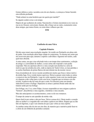 Gomes dobrou a carta e acendeu com ela um charuto, e começou a fumar fazendo
esta reflexão profunda:
"Onde acharei eu uma herdeira que me queira por marido?"
Se alguém souber avise-o em tempo.
Depois do que acabamos de contar, Vasconcelos e Gomes encontram-se às vezes na
rua ou no Alcazar; conversam, fumam, dão o braço um ao outro, exatamente como
dous amigos, que nunca foram, ou como dous velhacos que são.
FIM

Confissões de uma Viúva
Capítulo Primeiro
Há dois anos tomei uma resolução singular: fui residir em Petrópolis em pleno mês
de junho. Esta resolução abriu largo campo às conjecturas. Tu mesma nas cartas que
me escreveste para aqui, deitaste o espírito a adivinhar e figuraste mil razões, cada
qual mais absurda.
A estas cartas, em que a tua solicitude traía a um tempo dous sentimentos, a afeição
da amiga e a curiosidade de mulher, a essas cartas não respondi e nem podia
responder. Não era oportuno abrir-te o meu coração nem desfiar-te a série de
motivos que me arredou da corte, onde as óperas do Teatro Lírico, as tuas partidas e
os serões familiares do primo Barros deviam distrair-me da recente viuvez.
Esta circunstância de viuvez recente acreditavam muitos que fosse o único motivo
da minha fuga. Era a versão menos equívoca. Deixei-a passar como todas as outras
e conservei-me em Petrópolis. Logo no verão seguinte vieste com teu marido para
cá, disposta a não voltar para a corte sem levar o segredo que eu teimava em não
revelar. A palavra não fez mais do que a carta. Fui discreta como um túmulo,
indecifrável como a Esfinge. Depuseste as armas e partiste.Desde então não me
trataste senão por tua Esfinge.
Era Esfinge, era. E se, como Édipo, tivesses respondido ao meu enigma a palavra
"homem", descobririas o meu segredo, e desfarias o meu encanto.
Mas não antecipemos os acontecimentos, como se diz nos romances.
É tempo de contar-te este episódio da minha vida.
Quero fazê-lo por cartas e não por boca. Talvez corasse de ti. Deste modo o coração
abre-se melhor e a vergonha não vem tolher a palavra nos lábios. Repara que eu não
falo em lágrimas, o que é um sintoma de que a paz voltou ao meu espírito.
As minhas cartas irão de oito em oito dias, de maneira que a narrativa pode fazer-te
o efeito de um folhetim de periódico semanal.

 