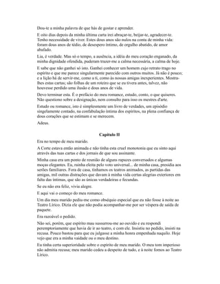 Dou-te a minha palavra de que hás de gostar e aprender.
E oito dias depois da minha última carta irei abraçar-te, beijar-te, agradecer-te.
Tenho necessidade de viver. Estes dous anos são nulos na conta de minha vida:
foram dous anos de tédio, de desespero íntimo, de orgulho abatido, de amor
abafado.
Lia, é verdade. Mas só o tempo, a ausência, a idéia do meu coração enganado, da
minha dignidade ofendida, puderam trazer-me a calma necessária, a calma de hoje.
E sabe que não ganhei só isto. Ganhei conhecer um homem cujo retrato trago no
espírito e que me parece singularmente parecido com outros muitos. Já não é pouco;
e a lição há de servir-me, como a ti, como às nossas amigas inexperientes. Mostralhes estas cartas; são folhas de um roteiro que se eu tivera antes, talvez, não
houvesse perdido uma ilusão e dous anos de vida.
Devo terminar esta. É o prefácio do meu romance, estudo, conto, o que quiseres.
Não questiono sobre a designação, nem consulto para isso os mestres d'arte.
Estudo ou romance, isto é simplesmente um livro de verdades, um episódio
singelamente contado, na confabulação íntima dos espíritos, na plena confiança de
dous corações que se estimam e se merecem.
Adeus.
Capítulo II
Era no tempo de meu marido.
A Corte estava então animada e não tinha esta cruel monotonia que eu sinto aqui
através das tuas cartas e dos jornais de que sou assinante.
Minha casa era um ponto de reunião de alguns rapazes conversados e algumas
moças elegantes. Eu, rainha eleita pelo voto universal... de minha casa, presidia aos
serões familiares. Fora de casa, tínhamos os teatros animados, as partidas das
amigas, mil outras distrações que davam à minha vida certas alegrias exteriores em
falta das íntimas, que são as únicas verdadeiras e fecundas.
Se eu não era feliz, vivia alegre.
E aqui vai o começo do meu romance.
Um dia meu marido pediu-me como obséquio especial que eu não fosse à noite ao
Teatro Lírico. Dizia ele que não podia acompanhar-me por ser véspera de saída de
paquete.
Era razoável o pedido.
Não sei, porém, que espírito mau sussurrou-me ao ouvido e eu respondi
peremptoriamente que havia de ir ao teatro, e com ele. Insistiu no pedido, insisti na
recusa. Pouco bastou para que eu julgasse a minha honra empenhada naquilo. Hoje
vejo que era a minha vaidade ou o meu destino.
Eu tinha certa superioridade sobre o espírito de meu marido. O meu tom imperioso
não admitia recusa; meu marido cedeu a despeito de tudo, e à noite fomos ao Teatro
Lírico.

 