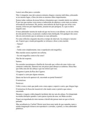 Lancei um olhar para o corredor.
Não vi ninguém; mas daí a poucos minutos chegou o mesmo indivíduo, colocandose no mesmo lugar, e fitou em mim os mesmos olhos impertinentes.
Somos todas vaidosas da nossa beleza e desejamos que o mundo inteiro nos admire.
É por isso que muitas vezes temos a indiscrição de admirar a corte mais ou menos
arriscada de um homem. Há, porém, uma maneira de fazê-la que nos irrita e nos
assusta; irrita-nos por impertinente, assusta-nos por perigosa. É o que se dava
naquele caso.
O meu admirador insistia de modo tal que me levava a um dilema: ou ele era vítima
de uma paixão louca, ou possuía a audácia mais desfaçada. Em qualquer dos casos
não era conveniente que eu animasse as suas adorações.
Fiz estas reflexões enquanto decorria o tempo do intervalo. Ia começar o terceiro
ato. Esperei que o mudo perseguidor se retirasse e disse a meu marido:
- Vamos?
- Ah!
- Tenho sono simplesmente; mas o espetáculo está magnífico.
Meu marido ousou exprimir um sofisma.
- Se está magnífico como te faz sono?
Não lhe dei resposta.
Saímos.
No corredor encontramos a família do Azevedo que voltava de uma visita a um
camarote conhecido. Demorei-me um pouco para abraçar as senhoras. Disse-lhes
que tinha uma dor de cabeça e que me retirava por isso.
Chegamos à porta da Rua dos Ciganos.
Aí esperei o carro por alguns minutos.
Quem me havia de aparecer ali, encostado ao portal fronteiro?
O misterioso.
Enraiveci.
Cobri o rosto o mais que pude com o meu capuz e esperei o carro, que chegou logo.
O misterioso lá ficou tão insensível e tão mudo como o portal a que estava
encostado.
Durante a viagem a idéia daquele incidente não me saiu da cabeça. Fui despertada
na minha distração quando o carro parou à porta da casa, em Mata-cavalos.
Fiquei envergonhada de mim mesma e decidi não pensar mais no que se havia
passado.
Mas acreditarás tu, Carlota? Dormi meia hora mais tarde do que supunha, tanto a
minha imaginação teimava em reproduzir o corredor, o portal, e o meu admirador
platônico.

 