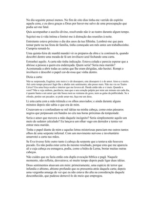 No dia seguinte pensei menos. No fim de oito dias tinha-me varrido do espírito
aquela cena, e eu dava graças a Deus por haver-me salvo de uma preocupação que
podia ser-me fatal.
Quis acompanhar o auxílio divino, resolvendo não ir ao teatro durante algum tempo.
Sujeitei-me à vida íntima e limitei-me à distração das reuniões à noite.
Entretanto estava próximo o dia dos anos da tua filhinha. Lembrei-me que para
tomar parte na tua festa de família, tinha começado um mês antes um trabalhozinho.
Cumpria rematá-lo.
Uma quinta-feira de manhã mandei vir os preparos da obra e ia continuá-la, quando
descobri dentre uma meada de lã um invólucro azul fechando uma carta.
Estranhei aquilo. A carta não tinha indicação. Estava colada e parecia esperar que a
abrisse a pessoa a quem era endereçada. Quem seria? Seria meu marido?
Acostumada a abrir todas as cartas que lhe eram dirigidas, não hesitei. Rompi o
invólucro e descobri o papel cor-de-rosa que vinha dentro.
Dizia a carta:
Não se surpreenda, Eugênia; este meio é o do desespero, este desespero é o do amor. Amo-a e muito.
Até certo tempo procurei fugir-lhe e abafar este sentimento; não posso mais. Não me viu no Teatro
Lírico? Era uma força oculta e interior que me levava ali. Desde então não a vi mais. Quando a
verei? Não a veja embora, paciência; mas que o seu coração palpite por mim um minuto em cada dia,
é quanto basta a um amor que não busca nem as venturas do gozo, nem as galas da publicidade. Se a
ofendo, perdoe um pecador; se pode amar-me, faça-me um deus.

Li esta carta com a mão trêmula e os olhos anuviados; e ainda durante alguns
minutos depois não sabia o que era de mim.
Cruzavam-se e confundiam-se mil idéias na minha cabeça, como estes pássaros
negros que perpassam em bandos no céu nas horas próximas da tempestade.
Seria o amor que movera a mão daquele incógnito? Seria simplesmente aquilo um
meio do sedutor calculado? Eu lançava um olhar vago em derredor e temia ver
entrar meu marido.
Tinha o papel diante de mim e aquelas letras misteriosas pareciam-me outros tantos
olhos de uma serpente infernal. Com um movimento nervoso e involuntário
amarrotei a carta nas mãos.
Se Eva tivesse feito outro tanto à cabeça da serpente que a tentava não houvera
pecado. Eu não podia estar certa do mesmo resultado, porque esta que me aparecia
ali e cuja cabeça eu esmagava, podia, como a hidra de Lerna, brotar muitas outras
cabeças.
Não cuides que eu fazia então esta dupla evocação bíblica e pagã. Naquele
momento, não refletia, desvairava; só muito tempo depois pude ligar duas idéias.
Dous sentimentos atuavam em mim: primeiramente, uma espécie de terror que
infundia o abismo, abismo profundo que eu pressentia atrás daquela carta; depois
uma vergonha amarga de ver que eu não estava tão alta na consideração daquele
desconhecido, que pudesse demovê-lo do meio que empregou.

 