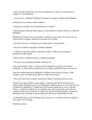 - Parece que Miss Dollar ficou com boas recordações suas, disse D. Antônia (assim se
chamava a tia de Margarida).
- Creio que sim, respondeu Mendonça brincando com a galga e olhando para Margarida.
Justamente nesse momento entrou Andrade.
- Só agora as reconheci, disse ele dirigindo-se às senhoras.
Andrade apertou a mão das duas senhoras, ou antes apertou a mão de Antônia e os dedos de
Margarida.
Mendonça não contava com este incidente, e alegrou-se com ele por ter à mão o meio de
tornar íntimas as relações superficiais que tinha com a família.
- Seria bom, disse ele a Andrade, que me apresentasses a estas senhoras.
- Pois não as conheces? perguntou Andrade estupefato.
- Conhece-nos sem nos conhecer, respondeu sorrindo a velha tia; por ora quem o
apresentou foi Miss Dollar.
Antônia referiu a Andrade a perda e o achado da cadelinha.
- Pois, nesse caso, respondeu Andrade, apresento-o já.
Feita a apresentação oficial, o caixeiro trouxe a Margarida os objetos que ela havia
comprado, e as duas senhoras despediram-se dos rapazes pedindo-lhes que as fossem ver.
Não citei nenhuma palavra de Margarida no diálogo acima transcrito, porque, a falar
verdade, a moça só proferiu duas palavras a cada um dos rapazes.
- Passe bem, disse-lhes ela dando as pontas dos dedos e saindo para entrar no carro.
Ficando sós, saíram também os dous rapazes e seguiram pela Rua do Ouvidor acima,
ambos calados. Mendonça pensava em Margarida; Andrade pensava nos meios de entrar na
confidência de Mendonça. A vaidade tem mil formas de manifestar-se como o fabuloso
Proteu. A vaidade de Andrade era ser confidente dos outros; parecia-lhe assim obter da
confiança aquilo que só alcançava da indiscrição. Não lhe foi difícil apanhar o segredo de
Mendonça; antes de chegar à esquina da Rua dos Ourives já Andrade sabia de tudo.
- Compreendes agora, disse Mendonça, que eu preciso ir à casa dela; tenho necessidade de
vê-la; quero ver se consigo...
Mendonça estacou.

 