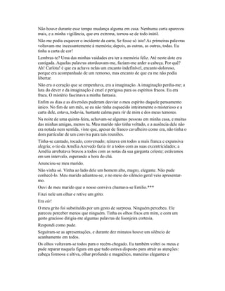 Não houve durante esse tempo mudança alguma em casa. Nenhuma carta apareceu
mais, e a minha vigilância, que era extrema, tornou-se de todo inútil.
Não me podia esquecer o incidente da carta. Se fosse só isto! As primeiras palavras
voltavam-me incessantemente à memória; depois, as outras, as outras, todas. Eu
tinha a carta de cor!
Lembras-te? Uma das minhas vaidades era ter a memória feliz. Até neste dote era
castigada. Aquelas palavras atordoavam-me, faziam-me arder a cabeça. Por quê?
Ah! Carlota! é que eu achava nelas um encanto indefinível, encanto doloroso,
porque era acompanhado de um remorso, mas encanto de que eu me não podia
libertar.
Não era o coração que se empenhava, era a imaginação. A imaginação perdia-me; a
luta do dever e da imaginação é cruel e perigosa para os espíritos fracos. Eu era
fraca. O mistério fascinava a minha fantasia.
Enfim os dias e as diversões puderam desviar o meu espírito daquele pensamento
único. No fim de um mês, se eu não tinha esquecido inteiramente o misterioso e a
carta dele, estava, todavia, bastante calma para rir de mim e dos meus temores.
Na noite de uma quinta-feira, achavam-se algumas pessoas em minha casa, e muitas
das minhas amigas, menos tu. Meu marido não tinha voltado, e a ausência dele não
era notada nem sentida, visto que, apesar de franco cavalheiro como era, não tinha o
dom particular de um conviva para tais reuniões.
Tinha-se cantado, tocado, conversado; reinava em todos a mais franca e expansiva
alegria; o tio da Amélia Azevedo fazia rir a todos com as suas excentricidades; a
Amélia arrebatava bravos a todos com as notas da sua garganta celeste; estávamos
em um intervalo, esperando a hora do chá.
Anunciou-se meu marido.
Não vinha só. Vinha ao lado dele um homem alto, magro, elegante. Não pude
conhecê-lo. Meu marido adiantou-se, e no meio do silêncio geral veio apresentarmo.
Ouvi de meu marido que o nosso conviva chamava-se Emílio.***
Fixei nele um olhar e retive um grito.
Era ele!
O meu grito foi substituído por um gesto de surpresa. Ninguém percebeu. Ele
pareceu perceber menos que ninguém. Tinha os olhos fixos em mim, e com um
gesto gracioso dirigiu-me algumas palavras de lisonjeira cortesia.
Respondi como pude.
Seguiram-se as apresentações, e durante dez minutos houve um silêncio de
acanhamento em todos.
Os olhos voltavam-se todos para o recém-chegado. Eu também voltei os meus e
pude reparar naquela figura em que tudo estava disposto para atrair as atenções:
cabeça formosa e altiva, olhar profundo e magnético, maneiras elegantes e

 