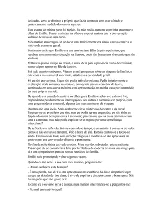 delicadas, certo ar distinto e próprio que fazia contraste com o ar afetado e
prosaicamente medido dos outros rapazes.
Este exame de minha parte foi rápido. Eu não podia, nem me convinha encontrar o
olhar de Emílio. Tornei a abaixar os olhos e esperei ansiosa que a conversação
voltasse de novo ao seu curso.
Meu marido encarregou-se de dar o tom. Infelizmente era ainda o novo conviva o
motivo da conversa geral.
Soubemos então que Emílio era um provinciano filho de pais opulentos, que
recebera uma esmerada educação na Europa, onde não houve um só recanto que não
visitasse.
Voltara há pouco tempo ao Brasil, e antes de ir para a província tinha determinado
passar algum tempo no Rio de Janeiro.
Foi tudo quanto soubemos. Vieram as mil perguntas sobre as viagens de Emílio, e
este com a mais amável solicitude, satisfazia a curiosidade geral.
Só eu não era curiosa. É que não podia articular palavra. Pedia interiormente a
explicação deste romance misterioso, começado em um corredor do teatro,
continuado em uma carta anônima e na apresentação em minha casa por intermédio
do meu próprio marido.
De quando em quando levantava os olhos para Emílio e achava-o calmo e frio,
respondendo polidamente às interrogações dos outros e narrando ele próprio, com
uma graça modesta e natural, alguma das suas aventuras de viagem.
Ocorreu-me uma idéia. Seria realmente ele o misterioso do teatro e da carta?
Pareceu-me ao princípio que sim, mas eu podia ter-me enganado; eu não tinha as
feições do outro bem presentes à memória; parecia-me que as duas criaturas eram
uma e a mesma; mas não podia explicar-se o engano por uma semelhança
miraculosa?
De reflexão em reflexão, foi-me correndo o tempo, e eu assistia à conversa de todos
como se não estivesse presente. Veio a hora do chá. Depois cantou-se e tocou-se
ainda. Emílio ouvia tudo com atenção religiosa e mostrava-se tão apreciador do
gosto como era conversador discreto e pertinente.
No fim da noite tinha cativado a todos. Meu marido, sobretudo, estava radiante.
Via-se que ele se considerava feliz por ter feito a descoberta de mais um amigo para
si e um companheiro para as nossas reuniões de família.
Emílio saiu prometendo voltar algumas vezes.
Quando eu me achei a sós com meu marido, perguntei-lhe:
- Donde conheces este homem?
- É uma pérola, não é? Foi-me apresentado no escritório há dias; simpatizei logo;
parece ser dotado de boa alma, é vivo de espírito e discreto como o bom senso. Não
há ninguém que não goste dele...
E como eu o ouvisse séria e calada, meu marido interrompeu-se e perguntou-me:
- Fiz mal em trazê-lo aqui?

 