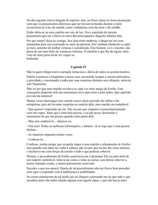 No dia seguinte estava fatigada de espírito; mas, ou fosse calma ou fosse prostração,
senti que os pensamentos dolorosos que me haviam torturado durante a noite
esvaeceram-se à luz da manhã, como verdadeiras aves da noite e da solidão.
Então abriu-se ao meu espírito um raio de luz. Era a repetição do mesmo
pensamento que me voltava no meio das preocupações daqueles últimos dias.
Por que temer? dizia eu comigo. Sou uma triste medrosa; e fatigo-me em criar
montanhas para cair extenuada no meio da planície. Eia! nenhum obstáculo se opõe
ao meu caminho de mulher virtuosa e considerada. Este homem, se é o mesmo, não
passa de um mau leitor de romances realistas. O mistério é que lhe dá algum valor;
visto de mais perto há de ser vulgar ou
hediondo.
Capítulo IV
Não te quero fatigar com a narração minuciosa e diária de todos os acontecimentos.
Emílio continuou a freqüentar a nossa casa, mostrando sempre a mesma delicadeza
e gravidade, e encantando a todos por suas maneiras distintas sem afetação, amáveis
sem fingimento.
Não sei por que meu marido revelava-se cada vez mais amigo de Emílio. Este
conseguira despertar nele um entusiasmo novo para mim e para todos. Que capricho
era esse da natureza?
Muitas vezes interroguei meu marido acerca desta amizade tão súbita e tão
estrepitosa; quis até inventar suspeitas no espírito dele; meu marido era inabalável.
- Que queres? respondia-me ele. Não sei por que simpatizo extraordinariamente
com este rapaz. Sinto que é uma bela pessoa, e eu não posso dissimular o
entusiasmo de que me possuo quando estou perto dele.
- Mas sem conhecê-lo... objetava eu.
- Ora essa! Tenho as melhores informações; e demais, vê-se logo que é uma pessoa
distinta...
- As maneiras enganam muitas vezes.
- Conhece-se...
Confesso, minha amiga, que eu podia impor a meu marido o afastamento de Emílio;
mas quando esta idéia me vinha à cabeça, não sei por que ria-me dos meus temores
e declarava-me com forças de resistir a tudo o que pudesse sobrevir.
Demais, o procedimento de Emílio autorizava-me a desarmar. Ele era para mim de
um respeito inalterável, tratava-me como a todas as outras, sem deixar entrever a
menor intenção oculta, o menor pensamento reservado.
Sucedeu o que era natural. Diante de tal procedimento não me ficava bem proceder
com rigor e responder com a indiferença à amabilidade.
As coisas marchavam de tal modo que eu cheguei a persuadir-me de que tudo o que
sucedera antes não tinha relação alguma com aquele rapaz, e que não havia entre

 
