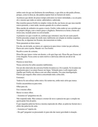 ambos mais do que um fenômeno da semelhança, o que aliás eu não podia afirmar,
porque, como te disse já, não pudera reparar bem no homem do teatro.
Aconteceu que dentro de pouco tempo estávamos na maior intimidade, e eu era para
ele o mesmo que todas as outras: admiradora e admirada.
Das reuniões passou Emílio às simples visitas de dia, nas horas em que meu marido
estava presente, e mais tarde, mesmo quando ele se achava ausente.
Meu marido de ordinário era quem o trazia. Emílio vinha então no seu carrinho que
ele próprio dirigia, com a maior graça e elegância. Demorava-se horas e horas em
nossa casa, tocando piano ou conversando.
A primeira vez que o recebi só, confesso que estremeci; mas foi um susto pueril;
Emílio procedeu sempre do modo mais indiferente em relação às minhas suspeitas.
Nesse dia, se algumas me ficaram, desvaneceram-se todas.
Nisto passaram-se dous meses.
Um dia, era de tarde, eu estava só; esperava-te para irmos visitar teu pai enfermo.
Parou um carro à porta. Mandei ver. Era Emílio.
Recebi-o como de costume.
Disse-lhe que íamos visitar um doente, e ele quis logo sair. Disse-lhe que ficasse até
à tua chegada. Ficou como se outro motivo o detivesse além de um dever de
cortesia.
Passou-se meia hora.
Nossa conversa foi sobre assuntos indiferentes.
Em um dos intervalos da conversa Emílio levantou-se e foi à janela. Eu levantei-me
igualmente para ir ao piano buscar um leque. Voltando para o sofá reparei pelo
espelho que Emílio me olhava com um olhar estranho. Era uma transfiguração.
Parecia que naquele olhar estava concentrada toda a alma dele.
Estremeci.
Todavia fiz um esforço sobre mim e fui sentar-me, então mais séria que nunca.
Emílio encaminhou-se para mim.
Olhei para ele.
Era o mesmo olhar.
Baixei os meus olhos.
- Assustou-se? perguntou-me ele.
Não respondi nada. Mas comecei a tremer de novo e parecia-me que o coração me
queria pular fora do peito.
É que naquelas palavras havia a mesma expressão do olhar; as palavras faziam-me o
efeito das palavras da carta.
- Assustou-se? repetiu ele.
- De quê? perguntei eu procurando rir para não dar maior gravidade à situação.

 