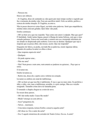 - Pareceu-me.
Houve um silêncio.
- D. Eugênia, disse ele sentando-se; não quero por mais tempo ocultar o segredo que
faz o tormento da minha vida. Fora um sacrifício inútil. Feliz ou infeliz, prefiro a
certeza da minha situação. D. Eugênia, eu amo-a.
Não te posso descrever como fiquei, ouvindo estas palavras. Senti que empalidecia;
minhas mãos estavam geladas. Quis falar: não pude.
Emílio continuou:
- Oh! eu bem sei a que me exponho. Vejo como este amor é culpado. Mas que quer?
É fatalidade. Andei tantas léguas, passei à ilharga de tantas belezas, sem que o meu
coração pulsasse. Estava-me reservada a ventura rara ou o tremendo infortúnio de
ser amado ou desprezado pela senhora. Curvo-me ao destino. Qualquer que seja a
resposta que eu possa obter, não recuso, aceito. Que me responde?
Enquanto ele falava, eu podia, ouvindo-lhe as palavras, reunir algumas idéias.
Quando ele acabou levantei os olhos e disse:
- Que resposta espera de mim?
- Qualquer.
- Só pode esperar uma...
- Não me ama?
- Não! Nem posso e nem amo, nem amaria se pudesse ou quisesse... Peço que se
retire.
E levantei-me.
Emílio levantou-se.
- Retiro-me, disse ele; e parto com o inferno no coração.
Levantei os ombros em sinal de indiferença.
- Oh! eu bem sei que isso lhe é indiferente. É isso o que eu mais sinto. Eu preferia o
ódio; o ódio, sim; mas a indiferença, acredite, é o pior castigo. Mas eu o recebo
resignado. Tamanho crime deve ter tamanha pena.
E tomando o chapéu chegou-se a mim de novo.
Eu recuei dous passos.
- Oh! não tenha medo. Causo-lhe medo?
- Medo? retorqui eu com altivez.
- Asco? perguntou ele.
- Talvez... murmurei.
- Uma única resposta, tornou Emílio; conserva aquela carta?
- Ah! disse eu. Era o autor da carta?
- Era. E aquele misterioso do corredor do Teatro Lírico. Era eu. A carta?

 
