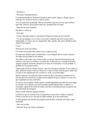 - Queimei-a.
- Preveniu o meu pensamento.
E cumprimentando-me friamente dirigiu-se para a porta. Quase a chegar à porta
senti que ele vacilava e levava a mão ao peito.
Tive um momento de piedade. Mas era necessário que ele se fosse, quer sofresse
quer não. Todavia, dei um passo para ele e perguntei-lhe de longe:
- Quer dar-me uma resposta?
Ele parou e voltou-se.
- Pois não!
- Como é que para praticar o que praticou fingiu-se amigo de meu marido?
- Foi um ato indigno, eu sei; mas o meu amor é daqueles que não recuam ante a
indignidade. É o único que eu compreendo. Mas, perdão; não quero enfadá-la mais.
Adeus! Para sempre!
E saiu.
Pareceu-me ouvir um soluço.
Fui sentar-me ao sofá. Daí a pouco ouvi o rodar do carro.
O tempo que mediou entre a partida dele e a tua chegada não sei como se passou.
No lugar em que fiquei aí me achaste.
Até então eu não tinha visto o amor senão nos livros. Aquele homem parecia-me
realizar o amor que eu sonhara e vira descrito. A idéia de que o coração de Emílio
sangrava naquele momento, despertou em mim um sentimento vivo de piedade. A
piedade foi um primeiro passo.
"Quem sabe, dizia eu comigo mesma, o que ele está agora sofrendo? E que culpa é a
dele, afinal de contas? Ama-me, disse-mo; o amor foi mais forte do que a razão; não
viu que eu era sagrada para ele; revelou-se. Ama, é a sua desculpa."
Depois repassava na memória todas as palavras dele e procurava recordar-me do
tom em que ele as proferira. Lembrava-me também do que eu dissera e o tom com
que respondera às suas confissões.
Fui talvez severa demais. Podia manter a minha dignidade sem abrir-lhe uma chaga
no coração. Se eu falasse com mais brandura podia adquirir dele o respeito e a
veneração. Agora há de amar-me ainda, mas não se recordará do que se passou sem
um sentimento de amargura.
Estava nestas reflexões quando entraste.
Lembras-te que me achaste triste e perguntaste a causa disso. Nada te respondi.
Fomos à casa da tua tia, sem que eu nada mudasse do ar que tinha antes.
À noite quando meu marido me perguntou por Emílio, respondi sem saber o que
respondia:
- Não veio cá hoje.
- Deveras? disse ele. Então está doente.

 