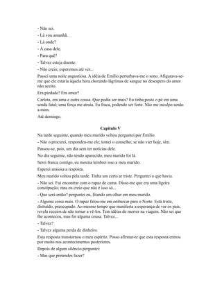 - Não sei.
- Lá vou amanhã.
- Lá onde?
- À casa dele.
- Para quê?
- Talvez esteja doente.
- Não creio; esperemos até ver...
Passei uma noite angustiosa. A idéia de Emílio perturbava-me o sono. Afigurava-seme que ele estaria àquela hora chorando lágrimas de sangue no desespero do amor
não aceito.
Era piedade? Era amor?
Carlota, era uma e outra cousa. Que podia ser mais? Eu tinha posto o pé em uma
senda fatal; uma força me atraía. Eu fraca, podendo ser forte. Não me inculpo senão
a mim.
Até domingo.
Capítulo V
Na tarde seguinte, quando meu marido voltou perguntei por Emílio.
- Não o procurei, respondeu-me ele; tomei o conselho; se não vier hoje, sim.
Passou-se, pois, um dia sem ter notícias dele.
No dia seguinte, não tendo aparecido, meu marido foi lá.
Serei franca contigo, eu mesma lembrei isso a meu marido.
Esperei ansiosa a resposta.
Meu marido voltou pela tarde. Tinha um certo ar triste. Perguntei o que havia.
- Não sei. Fui encontrar com o rapaz de cama. Disse-me que era uma ligeira
constipação; mas eu creio que não é isso só...
- Que será então? perguntei eu, fitando um olhar em meu marido.
- Alguma coisa mais. O rapaz falou-me em embarcar para o Norte. Está triste,
distraído, preocupado. Ao mesmo tempo que manifesta a esperança de ver os pais,
revela receios de não tornar a vê-los. Tem idéias de morrer na viagem. Não sei que
lhe aconteceu, mas foi alguma cousa. Talvez...
- Talvez?
- Talvez alguma perda de dinheiro.
Esta resposta transtornou o meu espírito. Posso afirmar-te que esta resposta entrou
por muito nos acontecimentos posteriores.
Depois de algum silêncio perguntei:
- Mas que pretendes fazer?

 