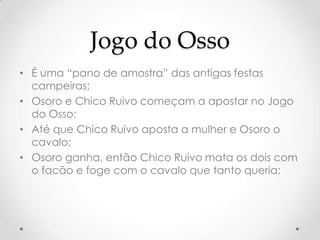 Jogo do Osso
• É uma “pano de amostra” das antigas festas
  campeiras;
• Osoro e Chico Ruivo começam a apostar no Jogo
  do Osso;
• Até que Chico Ruivo aposta a mulher e Osoro o
  cavalo;
• Osoro ganha, então Chico Ruivo mata os dois com
  o facão e foge com o cavalo que tanto queria;
 