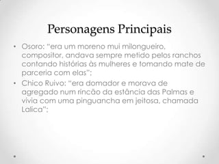 Personagens Principais
• Osoro: “era um moreno mui milongueiro,
  compositor, andava sempre metido pelos ranchos
  contando histórias às mulheres e tomando mate de
  parceria com elas”;
• Chico Ruivo: “era domador e morava de
  agregado num rincão da estância das Palmas e
  vivia com uma pinguancha em jeitosa, chamada
  Lalica”;
 