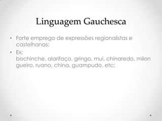 Linguagem Gauchesca
• Forte emprego de expressões regionalistas e
  castelhanas;
• Ex:
  bochinche, alarifaço, gringo, mui, chinaredo, milon
  gueiro, ruano, china, guampudo, etc;
 