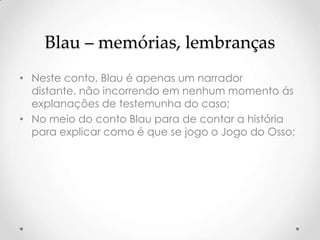 Blau – memórias, lembranças
• Neste conto, Blau é apenas um narrador
  distante, não incorrendo em nenhum momento ás
  explanações de testemunha do caso;
• No meio do conto Blau para de contar a história
  para explicar como é que se jogo o Jogo do Osso;
 