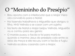 O “Menininho do Presépio”
• Blau aposta com o interlocutor que o Major Viera
  vira convidá-lo para o Natal;
• Na fazenda trabalhava o Miguelão que obrigou a
  filha, Nhã Velinda a se casar com um sujeito;
• Na festa de Natal o Major beijou Velinda, Miguelão
  viu e contou para seu genro;
• O marido puxou o facão e foi para matá-la
  quando o menino Jesus do presépio caio entre os
  seios da moça e ele recuou com o facão e fugiu;
• Velinda acabou casando com o Major;
 
