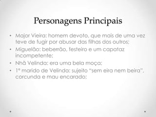 Personagens Principais
• Major Vieira: homem devoto, que mais de uma vez
  teve de fugir por abusar das filhas dos outros;
• Miguelão: beberrão, festeiro e um capataz
  incompetente;
• Nhã Velinda: era uma bela moça;
• 1º marido de Velinda: sujeito “sem eira nem beira”,
  corcunda e mau encarado;
 