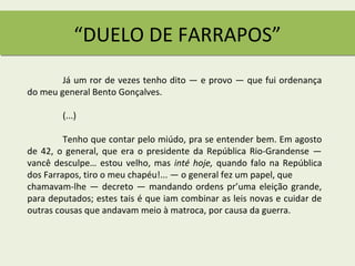 “DUELO DE FARRAPOS”
        Já um ror de vezes tenho dito — e provo — que fui ordenança
do meu general Bento Gonçalves.

        (...)

         Tenho que contar pelo miúdo, pra se entender bem. Em agosto
de 42, o general, que era o presidente da República Rio-Grandense —
vancê desculpe… estou velho, mas inté hoje, quando falo na República
dos Farrapos, tiro o meu chapéu!... — o general fez um papel, que
chamavam-lhe — decreto — mandando ordens pr’uma eleição grande,
para deputados; estes tais é que iam combinar as leis novas e cuidar de
outras cousas que andavam meio à matroca, por causa da guerra.
 