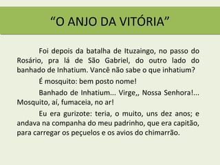 “O ANJO DA VITÓRIA”

       Foi depois da batalha de Ituzaingo, no passo do
Rosário, pra lá de São Gabriel, do outro lado do
banhado de Inhatium. Vancê não sabe o que inhatium?
       É mosquito: bem posto nome!
       Banhado de Inhatium... Virge,, Nossa Senhora!...
Mosquito, aí, fumaceia, no ar!
       Eu era gurizote: teria, o muito, uns dez anos; e
andava na companha do meu padrinho, que era capitão,
para carregar os peçuelos e os avios do chimarrão.
 