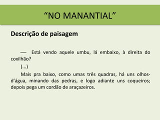 “NO MANANTIAL”
Descrição de paisagem

      Está vendo aquele umbu, lá embaixo, à direita do
coxilhão?
     (...)
     Mais pra baixo, como umas três quadras, há uns olhos-
d’água, minando das pedras, e logo adiante uns coqueiros;
depois pega um cordão de araçazeiros.
 