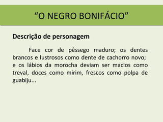 “O NEGRO BONIFÁCIO”
Descrição de personagem
       Face cor de pêssego maduro; os dentes
brancos e lustrosos como dente de cachorro novo;
e os lábios da morocha deviam ser macios como
treval, doces como mirim, frescos como polpa de
guabiju...
 
