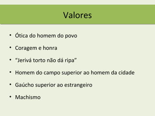 Valores

• Ótica do homem do povo

• Coragem e honra

• “Jerivá torto não dá ripa”

• Homem do campo superior ao homem da cidade

• Gaúcho superior ao estrangeiro

• Machismo
 
