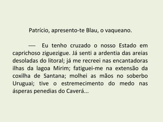 Patrício, apresento-te Blau, o vaqueano.

       Eu tenho cruzado o nosso Estado em
caprichoso ziguezigue. Já senti a ardentia das areias
desoladas do litoral; já me recreei nas encantadoras
ilhas da lagoa Mirim; fatiguei-me na extensão da
coxilha de Santana; molhei as mãos no soberbo
Uruguai; tive o estremecimento do medo nas
ásperas penedias do Caverá...
 