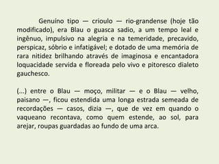 Genuíno tipo — crioulo — rio-grandense (hoje tão
modificado), era Blau o guasca sadio, a um tempo leal e
ingênuo, impulsivo na alegria e na temeridade, precavido,
perspicaz, sóbrio e infatigável; e dotado de uma memória de
rara nitidez brilhando através de imaginosa e encantadora
loquacidade servida e floreada pelo vivo e pitoresco dialeto
gauchesco.

(...) entre o Blau — moço, militar — e o Blau — velho,
paisano —, ficou estendida uma longa estrada semeada de
recordações — casos, dizia —, que de vez em quando o
vaqueano recontava, como quem estende, ao sol, para
arejar, roupas guardadas ao fundo de uma arca.
 