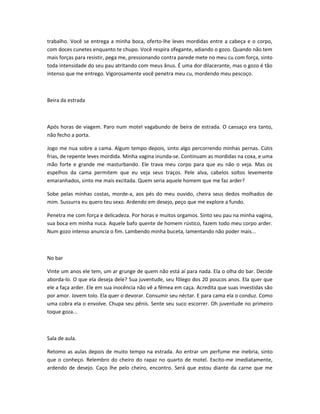 trabalho. Você se entrega a minha boca, oferto-lhe leves mordidas entre a cabeça e o corpo,
com doces cunetes enquanto te chupo. Você respira ofegante, adiando o gozo. Quando não tem
mais forças para resistir, pega me, pressionando contra parede mete no meu cu com força, sinto
toda intensidade do seu pau atritando com meus ânus. É uma dor dilacerante, mas o gozo é tão
intenso que me entrego. Vigorosamente você penetra meu cu, mordendo meu pescoço.
Beira da estrada
Após horas de viagem. Paro num motel vagabundo de beira de estrada. O cansaço era tanto,
não fecho a porta.
Jogo me nua sobre a cama. Algum tempo depois, sinto algo percorrendo minhas pernas. Cútis
frias, de repente leves mordida. Minha vagina inunda-se. Continuam as mordidas na coxa, e uma
mão forte e grande me masturbando. Ele trava meu corpo para que eu não o veja. Mas os
espelhos da cama permitem que eu veja seus traços. Pele alva, cabelos soltos levemente
emaranhados, sinto me mais excitada. Quem seria aquele homem que me faz arder?
Sobe pelas minhas costas, morde-a, aos pés do meu ouvido, cheira seus dedos molhados de
mim. Sussurra eu quero teu sexo. Ardendo em desejo, peço que me explore a fundo.
Penetra me com força e delicadeza. Por horas e muitos orgamos. Sinto seu pau na minha vagina,
sua boca em minha nuca. Aquele bafo quente de homem rústico, fazem todo meu corpo arder.
Num gozo intenso anuncia o fim. Lambendo minha buceta, lamentando não poder mais...
No bar
Vinte um anos ele tem, um ar grunge de quem não está aí para nada. Ela o olha do bar. Decide
aborda-lo. O que ela deseja dele? Sua juventude, seu fôlego dos 20 poucos anos. Ela quer que
ele a faça arder. Ele em sua inocência não vê a fêmea em caça. Acredita que suas investidas são
por amor. Jovem tolo. Ela quer o devorar. Consumir seu néctar. E para cama ela o conduz. Como
uma cobra ela o envolve. Chupa seu pênis. Sente seu suco escorrer. Oh juventude no primeiro
toque goza...
Sala de aula.
Retomo as aulas depois de muito tempo na estrada. Ao entrar um perfume me inebria, sinto
que o conheço. Relembro do cheiro do rapaz no quarto de motel. Excito-me imediatamente,
ardendo de desejo. Caço lhe pelo cheiro, encontro. Será que estou diante da carne que me
 