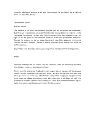 consumiu. Não hesito, sento-me a seu lado. Encaramo-nos. Ele sem hesitar põe a mão sob
minha saia. Sala cheia, disfarço...
Depois da sala, o mato.
Atrás dos prédios.
Com intenção de um pouco de isolamento dirijo-me para trás dos prédios da universidade.
Quando chego o rapaz da sala estava sozinho se tocando. Esqueço da leitura, pergunta: - aceita
companhia. Ele responde: - se tiver afim. Olhando nos seus olhos, toco lentamente, mas com
vigor seu dick. Ele geme, diz: - você é safada. Desencano do meu lado questionador, deixo rolar.
Tocando lhe aproximo me de seu corpo. Quero sentir seus lábios pequenos e levemente
carnudos. Ele hesita, dizendo: - não vai se apegar. Respondo:- já me apeguei, mas isso é um
problema só meu.
Ele permite o beijo. Beijando e tocando, ele pede por mais. Acho desconfortável o lugar, com...
Na loja
Depois de um tempo sem nos vermos, sinto me com muito tesão, mas não consigo encontrar
você. Saio para esquecer o quanto estamos longe.
Resolvo caminhar pelo centro. A cada vitrine nos imagino fazendo algo especial. Numa dessas
olhados, avisto-o numa loja experimentando ternos. Ao vê-lo tão charmoso, com toda esta
altivez que impõe sua altura. Meus olhos famintos acompanham seus passos, meu pensamento
só me trazem sua mão percorrendo meu corpo. Não resisto, entro na loja. Busco por você. Vejo
que está num provador. De forma furtiva, alcanço sua cabine. Num primeiro movimento seguro-
o pela cintura, escorregando vagarosamente em direção ao prazer...
 