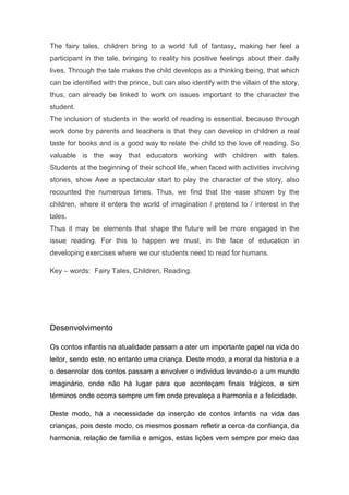 The fairy tales, children bring to a world full of fantasy, making her feel a
participant in the tale, bringing to reality his positive feelings about their daily
lives. Through the tale makes the child develops as a thinking being, that which
can be identified with the prince, but can also identify with the villain of the story,
thus, can already be linked to work on issues important to the character the
student.
The inclusion of students in the world of reading is essential, because through
work done by parents and teachers is that they can develop in children a real
taste for books and is a good way to relate the child to the love of reading. So
valuable is the way that educators working with children with tales.
Students at the beginning of their school life, when faced with activities involving
stories, show Awe a spectacular start to play the character of the story, also
recounted the numerous times. Thus, we find that the ease shown by the
children, where it enters the world of imagination / pretend to / interest in the
tales.
Thus it may be elements that shape the future will be more engaged in the
issue reading. For this to happen we must, in the face of education in
developing exercises where we our students need to read for humans.

Key – words: Fairy Tales, Children, Reading.




Desenvolvimento

Os contos infantis na atualidade passam a ater um importante papel na vida do
leitor, sendo este, no entanto uma criança. Deste modo, a moral da historia e a
o desenrolar dos contos passam a envolver o individuo levando-o a um mundo
imaginário, onde não há lugar para que aconteçam finais trágicos, e sim
términos onde ocorra sempre um fim onde prevaleça a harmonia e a felicidade.

Deste modo, há a necessidade da inserção de contos infantis na vida das
crianças, pois deste modo, os mesmos possam refletir a cerca da confiança, da
harmonia, relação de família e amigos, estas lições vem sempre por meio das
 