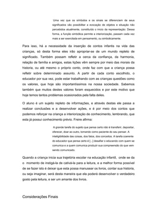 Uma vez que os símbolos e os sinais se diferenciem de seus
                     significados vão possibilitar a evocação de objetos e situação não
                     percebidos atualmente, constituído o inicio da representação. Dessa
                     forma, a função simbólica permite a interiorização, passam cada vez
                     mais a ser exercitada em pensamento, ou simbolicamente.

Para isso, há a necessidade da inserção de contos infantis na vida das
crianças, só desta forma eles irão apropriar-se de um mundo repleto de
significado. Também possam refletir a cerca da confiança, da harmonia,
relação de família e amigos, estas lições vêm sempre por meio das morais da
historia, ou até mesmo o próprio conto, onde faz com que a criança possa
refletir sobre determinado assunto. A partir de cada conto escolhido, o
educador por sua vez, pode estar trabalhando com as crianças questões como
os valores, que hoje são importantíssimos na nossa sociedade. Sabemos
também que muitos destes valores foram esquecidos e por este motivo que
hoje temos tantos problemas ocasionados pela falta deles.

O aluno é um sujeito repleto de informações, e através destas ele passa a
realizar conclusões e a desenvolver ações, e é por meio dos contos que
podemos reforçar na criança a interiorização de conhecimento, lembrando, que
esta já possui conhecimento prévio. Freire afirma:

                      A grande tarefa do sujeito que pensa certo não é transferir, depositar,
                     oferecer, doar ao outro, tomando como paciente do seu pensar. A
                     inteligibilidade das coisas, dos fatos, dos conceitos. A tarefa coerente
                     do educador que pensa certo é [...] desafiar o educando com quem se
                     comunica e a quem comunica produzir sua compreensão do que vem
                     sendo comunicado.

Quando a criança inicia sua trajetória escolar na educação infantil, onde se da
o momento de instigá-la de cativá-la para a leitura, e a melhor forma possível
de se fazer isto é deixar que esta possa manusear os livros, contar sua historia,
ou seja imaginar, será desta maneira que ela poderá desenvolver o verdadeiro
gosto pela leitura, e ser um amante dos livros.




Considerações Finais
 