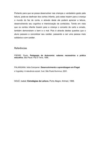 Portanto para que se possa desenvolver nas crianças o verdadeiro gosto pela
leitura, pode-se desfrutar dos contos infantis, pois estes trazem para a criança
o mundo do faz de conta, e através deste ele poderá apreciar a leitura,
desenvolvendo seu cognitivo e interiorização de conteúdos. Tendo em vista
que os contos infantis trazem para a criança o conceito de certo e errado,
também demonstram o bem e o mal. Pois é através destes quesitos que o
aluno passara a concretizar seu caráter, passando a ser uma pessoa mais
solidaria e com caráter.




Referências


FREIRE, Paulo. Pedagogia da Autonomia: saberes necessários a prática
educativa. São Paulo: Paz e Terra, 1996.




PALANGANA, Islda Campaner. Desenvolvimento e aprendizagem em Piaget

e Vygotsky: A relevância social. 3.ed. São Paulo:Summus, 2001.




SOLÉ, Isabel; Estratégias de Leitura. Porto Alegre: Artmed, 1998.
 