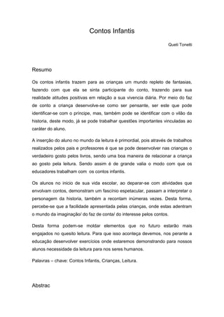 Contos Infantis
                                                                   Queti Tonetti




Resumo

Os contos infantis trazem para as crianças um mundo repleto de fantasias,
fazendo com que ela se sinta participante do conto, trazendo para sua
realidade atitudes positivas em relação a sua vivencia diária. Por meio do faz
de conto a criança desenvolve-se como ser pensante, ser este que pode
identificar-se com o príncipe, mas, também pode se identificar com o vilão da
historia, deste modo, já se pode trabalhar questões importantes vinculadas ao
caráter do aluno.

A inserção do aluno no mundo da leitura é primordial, pois através de trabalhos
realizados pelos pais e professores é que se pode desenvolver nas crianças o
verdadeiro gosto pelos livros, sendo uma boa maneira de relacionar a criança
ao gosto pela leitura. Sendo assim é de grande valia o modo com que os
educadores trabalham com os contos infantis.

Os alunos no inicio de sua vida escolar, ao deparar-se com atividades que
envolvam contos, demonstram um fascínio espetacular, passam a interpretar o
personagem da historia, também a recontam inúmeras vezes. Desta forma,
percebe-se que a facilidade apresentada pelas crianças, onde estas adentram
o mundo da imaginação/ do faz de conta/ do interesse pelos contos.

Desta forma podem-se moldar elementos que no futuro estarão mais
engajados no quesito leitura. Para que isso aconteça devemos, nos perante a
educação desenvolver exercícios onde estaremos demonstrando para nossos
alunos necessidade da leitura para nos seres humanos.

Palavras – chave: Contos Infantis, Crianças, Leitura.




Abstrac
 