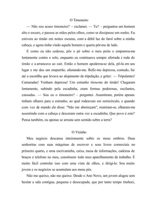 O Timoneiro
— Não sou acaso timoneiro? – exclamei. — Tu? – perguntou um homem
alto e escuro, e passou as mãos pelos olhos, como se dissipasse um sonho. Eu
estivera ao timão em noites escuras, com a débil luz do farol sobre a minha
cabeça, e agora tinha vindo aquele homem e queria pôr-me de lado.
E como eu não cedesse, pôs o pé sobre o meu peito e empurrou-me
lentamente contra o solo, enquanto eu continuava sempre aferrada à roda do
timão e a arrancava ao cair. Então o homem apoderou-se dela, pô-la em seu
lugar e me deu um empurrão, afastando-me. Refiz-me depressa, contudo, fui
até a escotilha que levava ao alojamento da tripulação, e gritei: — Tripulantes!
Camaradas! Venham depressa! Um estranho tirou-me do timão! Chegaram
lentamente, subindo pela escadinha, eram formas poderosas, oscilantes,
cansadas. — Sou eu o timoneiro? – perguntei. Assentiram, porém apenas
tinham olhares para o estranho, ao qual rodeavam em semicírculo, e quando
com voz de mando ele disse: "Não me aborreçam", reuniram-se, olharam-me
assentindo com a cabeça e desceram outra vez a escadinha. Que povo é este?
Pensa também, ou apenas se arrasta sem sentido sobre a terra?
O Vizinho
Meu negócio descansa inteiramente sobre os meus ombros. Duas
senhoritas com suas máquinas de escrever e seus livros comerciais no
primeiro quarto, e uma escrivaninha, caixa, mesa de informações, cadeiras de
braços e telefone no meu, constituem todo meu aparelhamento de trabalho. É
muito fácil controlar isso com uma vista de olhos, e dirigi-lo. Sou muito
jovem e os negócios se acumulam aos meus pés.
Não me queixo, não me queixo. Desde o Ano Novo, um jovem alugou sem
hesitar a sala contígua, pequena e desocupada, que por tanto tempo titubeei,
 