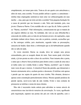 estupidamente, em tomar para mim. Trata-se de um quarto com antecâmara e,
além do mais, uma cozinha. Tivesse podido utilizar o quarto e a antecâmara –
minhas duas empregadas sentiram-se mais uma vez sobrecarregadas em suas
tarefas –, mas, para que me teria servido a cozinha? Esta pequena hesitação foi
a causa de permitir que me tirassem a sala. Nela está instalado, pois, esse
jovem. Chama-se Harras. Com exatidão não sei o que faz ali. Sobre a porta lê-
se: "Harras, escritório". Pedi informações, comunicaram-me que se trataria de
um negócio idêntico ao meu. Na realidade, não vem ao caso dificultar-lhe a
concessão de crédito, pois se trata de um homem jovem e de aspirações, cujas
atividades tenham talvez futuro, mas não se poderia, contudo, aconselhar que
se lhe outorgue crédito, pois atualmente, segundo todas as pressunções,
careceria de fundos. Quer dizer, a informação que se dá habitualmente quando
não se sabe de nada.
Às vezes encontro Harras na escada, deve ter sempre uma pressa
extraordinária, pois se escapule diante de mim. Nem msmo pude vê-lo bem
ainda, e já tem pronta na mão a chave do escritório. Num instante abre a porta,
e antes que o observe bem já deslizou para dentro como a cauda de uma rata e
aí tenho outra vez à minha frente o cartaz "Harras, escritório", que li muitas
mais vezes do que o merece. A miserável finura das paredes, que denunciam o
homem eternamente ativo, ocultam porém o desonesto. O telefone está apenso
à parede que me separa do quarto de meu vizinho. Não obstante, destaco-o
apenas como constatação particularmente irônica. Mesmo quando pendesse da
parede oposta, ouvir-se-ia tudo da sala vizinha. Evitei o meu costume de
pronunciar ao telefone o nome de meus clientes.
Mas não é necessária muita astúcia para adivinhar os nomes através de
característicos mas inevitáveis torneiros da conversação. Às vezes, aguilhoado
pela inquietação, sapateio nas pontas dos pés em volta do aparelho, com o
 