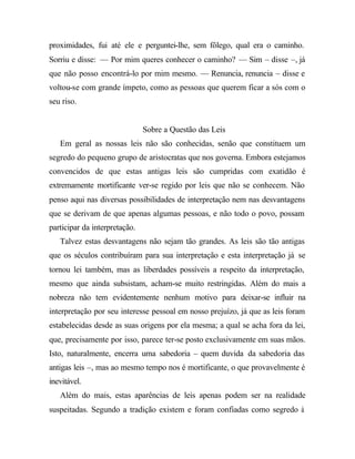 proximidades, fui até ele e perguntei-lhe, sem fôlego, qual era o caminho.
Sorriu e disse: — Por mim queres conhecer o caminho? — Sim – disse –, já
que não posso encontrá-lo por mim mesmo. — Renuncia, renuncia – disse e
voltou-se com grande ímpeto, como as pessoas que querem ficar a sós com o
seu riso.
Sobre a Questão das Leis
Em geral as nossas leis não são conhecidas, senão que constituem um
segredo do pequeno grupo de aristocratas que nos governa. Embora estejamos
convencidos de que estas antigas leis são cumpridas com exatidão é
extremamente mortificante ver-se regido por leis que não se conhecem. Não
penso aqui nas diversas possibilidades de interpretação nem nas desvantagens
que se derivam de que apenas algumas pessoas, e não todo o povo, possam
participar da interpretação.
Talvez estas desvantagens não sejam tão grandes. As leis são tão antigas
que os séculos contribuíram para sua interpretação e esta interpretação já se
tornou lei também, mas as liberdades possíveis a respeito da interpretação,
mesmo que ainda subsistam, acham-se muito restringidas. Além do mais a
nobreza não tem evidentemente nenhum motivo para deixar-se influir na
interpretação por seu interesse pessoal em nosso prejuízo, já que as leis foram
estabelecidas desde as suas origens por ela mesma; a qual se acha fora da lei,
que, precisamente por isso, parece ter-se posto exclusivamente em suas mãos.
Isto, naturalmente, encerra uma sabedoria – quem duvida da sabedoria das
antigas leis –, mas ao mesmo tempo nos é mortificante, o que provavelmente é
inevitável.
Além do mais, estas aparências de leis apenas podem ser na realidade
suspeitadas. Segundo a tradição existem e foram confiadas como segredo à
 