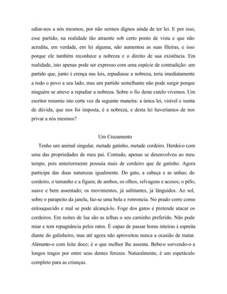 odiar-nos a nós mesmos, por não sermos dignos ainda de ter lei. E por isso,
esse partido, na realidade tão atraente sob certo ponto de vista e que não
acredita, em verdade, em lei alguma, não aumentou as suas fileiras, e isso
porque ele também reconhece a nobreza e o direito de sua existência. Em
realidade, isto apenas pode ser expresso com uma espécie de contradição: um
partido que, junto à crença nas leis, repudiasse a nobreza, teria imediatamente
a todo o povo a seu lado, mas um partido semelhante não pode surgir porque
ninguém se atreve a repudiar a nobreza. Sobre o fio deste cutelo vivemos. Um
escritor resumiu isto certa vez da seguinte maneira: a única lei, visível e isenta
de dúvida, que nos foi imposta, é a nobreza, e desta lei haveríamos de nos
privar a nós mesmos?
Um Cruzamento
Tenho um animal singular, metade gatinho, metade cordeiro. Herdei-o com
uma das propriedades de meu pai. Contudo, apenas se desenvolveu ao meu
tempo, pois anteriormente possuía mais de cordeiro que de gatinho. Agora
participa das duas naturezas igualmente. Do gato, a cabeça e as unhas; do
cordeiro, o tamanho e a figura; de ambos, os olhos, selvagens e acesos; o pêlo,
suave e bem assentado; os movimentos, já saltitantes, já lânguidos. Ao sol,
sobre o parapeito da janela, faz-se uma bola e ronroneia. No prado corre como
enlouquecido e mal se pode alcançá-lo. Foge dos gatos e pretende atacar os
cordeiros. Em noites de lua são as telhas o seu caminho preferido. Não pode
miar e tem repugnância pelos ratos. É capaz de passar horas inteiras à espreita
diante do galinheiro, mas até agora não aproveitou nunca a ocasião de matar.
Alimento-o com leite doce; é o que melhor lhe assenta. Bebe-o sorvendo-o a
longos tragos por entre seus dentes ferozes. Naturalmente, é um espetáculo
completo para as crianças.
 