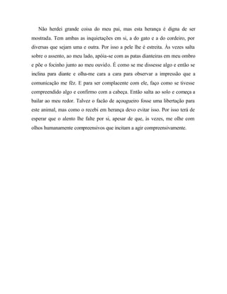 Não herdei grande coisa do meu pai, mas esta herança é digna de ser
mostrada. Tem ambas as inquietações em si, a do gato e a do cordeiro, por
diversas que sejam uma e outra. Por isso a pele lhe é estreita. Às vezes salta
sobre o assento, ao meu lado, apóia-se com as patas dianteiras em meu ombro
e põe o focinho junto ao meu ouvido. É como se me dissesse algo e então se
inclina para diante e olha-me cara a cara para observar a impressão que a
comunicação me fêz. E para ser complacente com ele, faço como se tivesse
compreendido algo e confirmo com a cabeça. Então salta ao solo e começa a
bailar ao meu redor. Talvez o facão de açougueiro fosse uma libertação para
este animal, mas como o recebi em herança devo evitar isso. Por isso terá de
esperar que o alento lhe falte por si, apesar de que, às vezes, me olhe com
olhos humanamente compreensivos que incitam a agir compreensivamente.
 