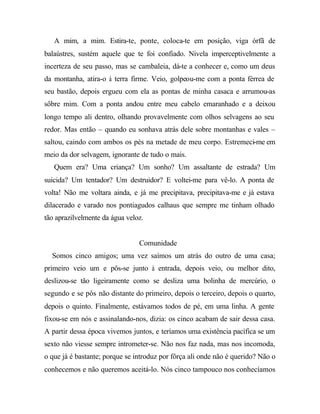 A mim, a mim. Estira-te, ponte, coloca-te em posição, viga órfã de
balaústres, sustém aquele que te foi confiado. Nivela imperceptivelmente a
incerteza de seu passo, mas se cambaleia, dá-te a conhecer e, como um deus
da montanha, atira-o à terra firme. Veio, golpeou-me com a ponta férrea de
seu bastão, depois ergueu com ela as pontas de minha casaca e arrumou-as
sôbre mim. Com a ponta andou entre meu cabelo emaranhado e a deixou
longo tempo ali dentro, olhando provavelmente com olhos selvagens ao seu
redor. Mas então – quando eu sonhava atrás dele sobre montanhas e vales –
saltou, caindo com ambos os pés na metade de meu corpo. Estremeci-me em
meio da dor selvagem, ignorante de tudo o mais.
Quem era? Uma criança? Um sonho? Um assaltante de estrada? Um
suicida? Um tentador? Um destruidor? E voltei-me para vê-lo. A ponta de
volta! Não me voltara ainda, e já me precipitava, precipitava-me e já estava
dilacerado e varado nos pontiagudos calhaus que sempre me tinham olhado
tão aprazilvelmente da água veloz.
Comunidade
Somos cinco amigos; uma vez saímos um atrás do outro de uma casa;
primeiro veio um e pôs-se junto à entrada, depois veio, ou melhor dito,
deslizou-se tão ligeiramente como se desliza uma bolinha de mercúrio, o
segundo e se pôs não distante do primeiro, depois o terceiro, depois o quarto,
depois o quinto. Finalmente, estávamos todos de pé, em uma linha. A gente
fixou-se em nós e assinalando-nos, dizia: os cinco acabam de sair dessa casa.
A partir dessa época vivemos juntos, e teríamos uma existência pacífica se um
sexto não viesse sempre intrometer-se. Não nos faz nada, mas nos incomoda,
o que já é bastante; porque se introduz por fôrça ali onde não é querido? Não o
conhecemos e não queremos aceitá-lo. Nós cinco tampouco nos conhecíamos
 